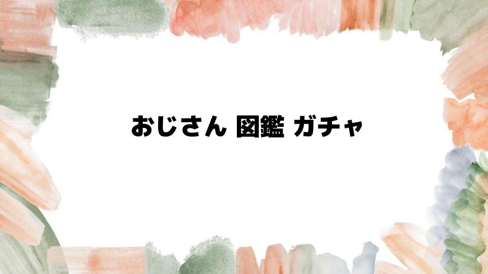 おじさん図鑑ガチャの魅力を徹底解説